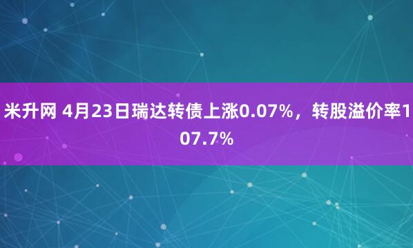 米升网 4月23日瑞达转债上涨0.07%，转股溢价率107.7%