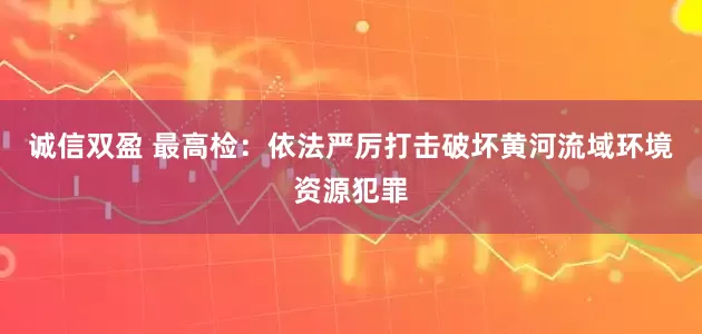 诚信双盈 最高检：依法严厉打击破坏黄河流域环境资源犯罪