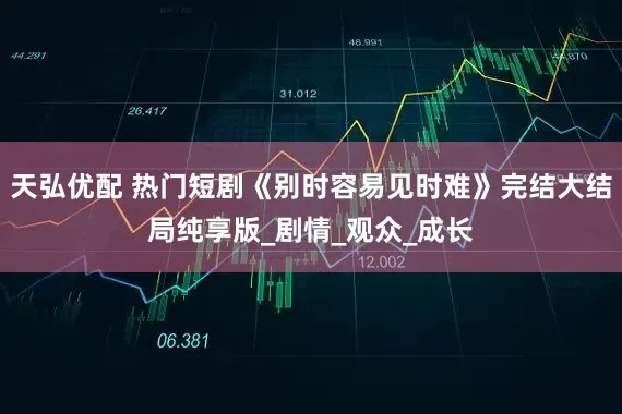 天弘优配 热门短剧《别时容易见时难》完结大结局纯享版_剧情_观众_成长