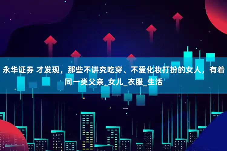 永华证券 才发现，那些不讲究吃穿、不爱化妆打扮的女人，有着同一类父亲_女儿_衣服_生活