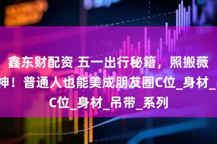 鑫东财配资 五一出行秘籍，照搬薇娅直接封神！普通人也能美成朋友圈C位_身材_吊带_系列