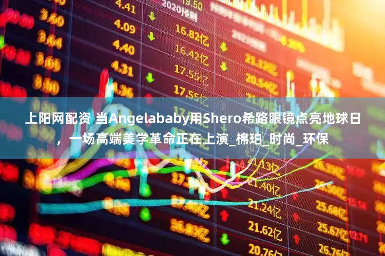 上阳网配资 当Angelababy用Shero希路眼镜点亮地球日，一场高端美学革命正在上演_棉珀_时尚_环保