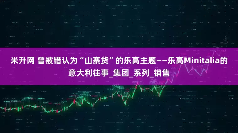 米升网 曾被错认为“山寨货”的乐高主题——乐高Minitalia的意大利往事_集团_系列_销售