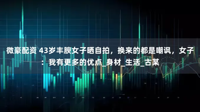 微豪配资 43岁丰腴女子晒自拍，换来的都是嘲讽，女子：我有更多的优点_身材_生活_古某