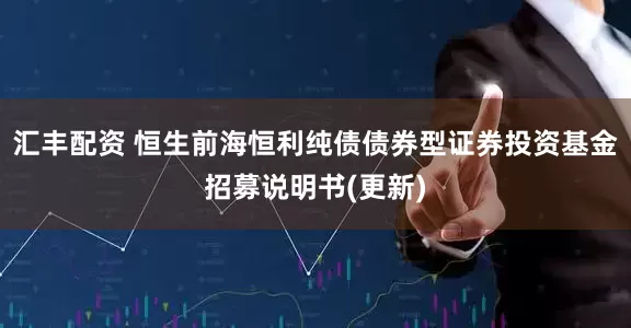 汇丰配资 恒生前海恒利纯债债券型证券投资基金招募说明书(更新)