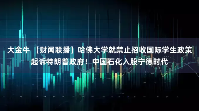 大金牛 【财闻联播】哈佛大学就禁止招收国际学生政策起诉特朗普政府！中国石化入股宁德时代