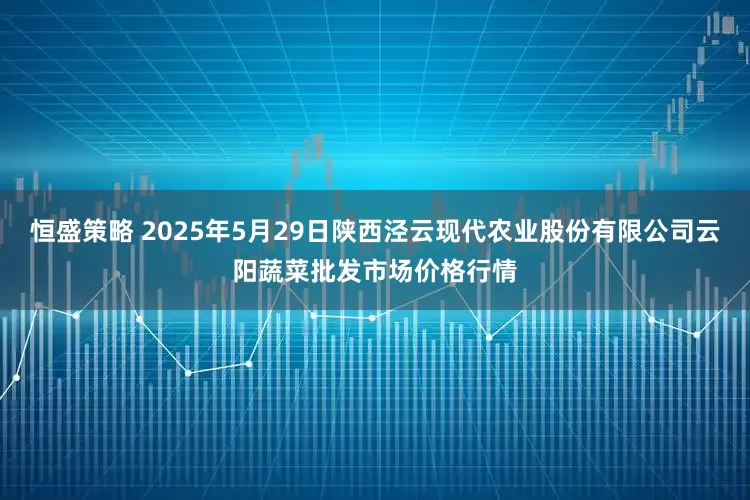 恒盛策略 2025年5月29日陕西泾云现代农业股份有限公司云阳蔬菜批发市场价格行情