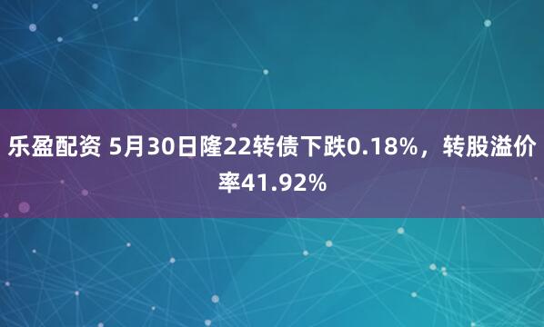 乐盈配资 5月30日隆22转债下跌0.18%，转股溢价率41.92%