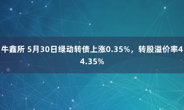 牛鑫所 5月30日绿动转债上涨0.35%，转股溢价率44.35%