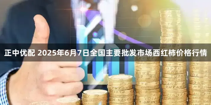 正中优配 2025年6月7日全国主要批发市场西红柿价格行情