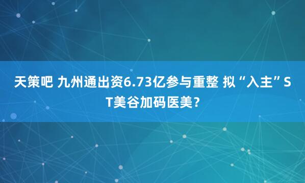 天策吧 九州通出资6.73亿参与重整 拟“入主”ST美谷加码医美？