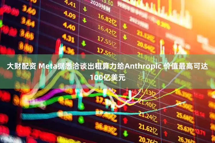 大财配资 Meta据悉洽谈出租算力给Anthropic 价值最高可达100亿美元
